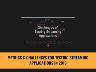 METRICS & CHALLENGES FOR TESTING STREAMING
APPLICATIONS IN 2019
 