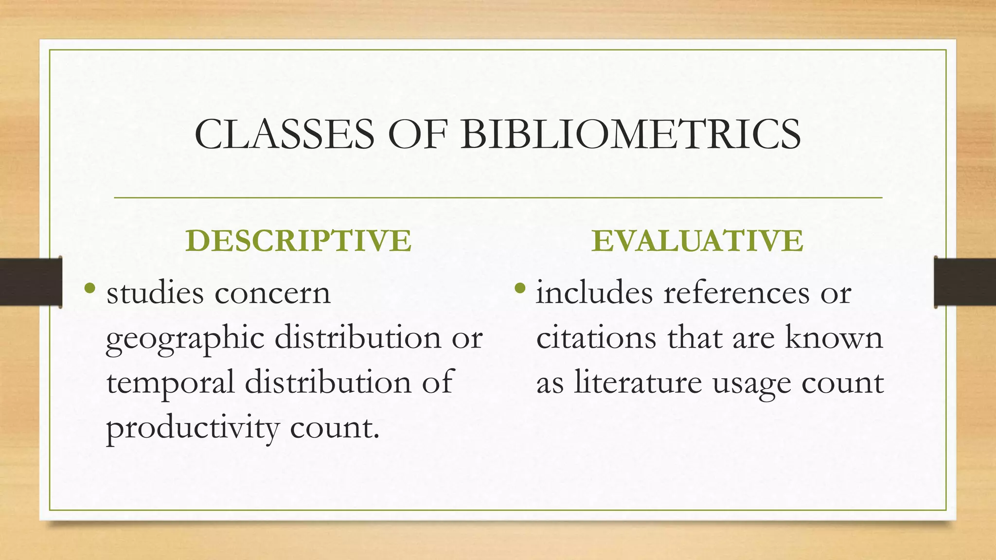 CLASSES OF BIBLIOMETRICS
DESCRIPTIVE
• studies concern
geographic distribution or
temporal distribution of
productivity count.
EVALUATIVE
• includes references or
citations that are known
as literature usage count
 