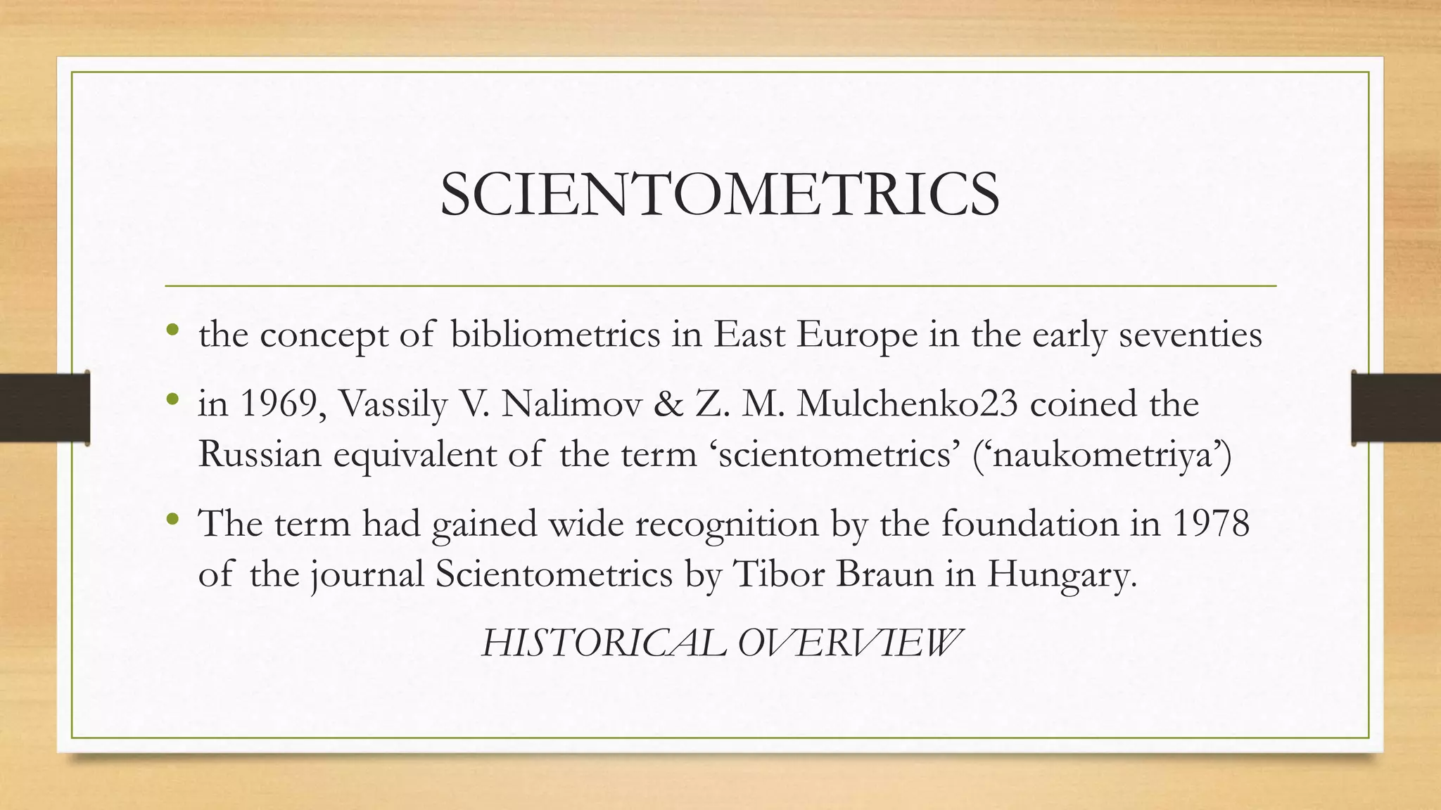 SCIENTOMETRICS
• the concept of bibliometrics in East Europe in the early seventies
• in 1969, Vassily V. Nalimov & Z. M. Mulchenko23 coined the
Russian equivalent of the term ‘scientometrics’ (‘naukometriya’)
• The term had gained wide recognition by the foundation in 1978
of the journal Scientometrics by Tibor Braun in Hungary.
HISTORICAL OVERVIEW
 