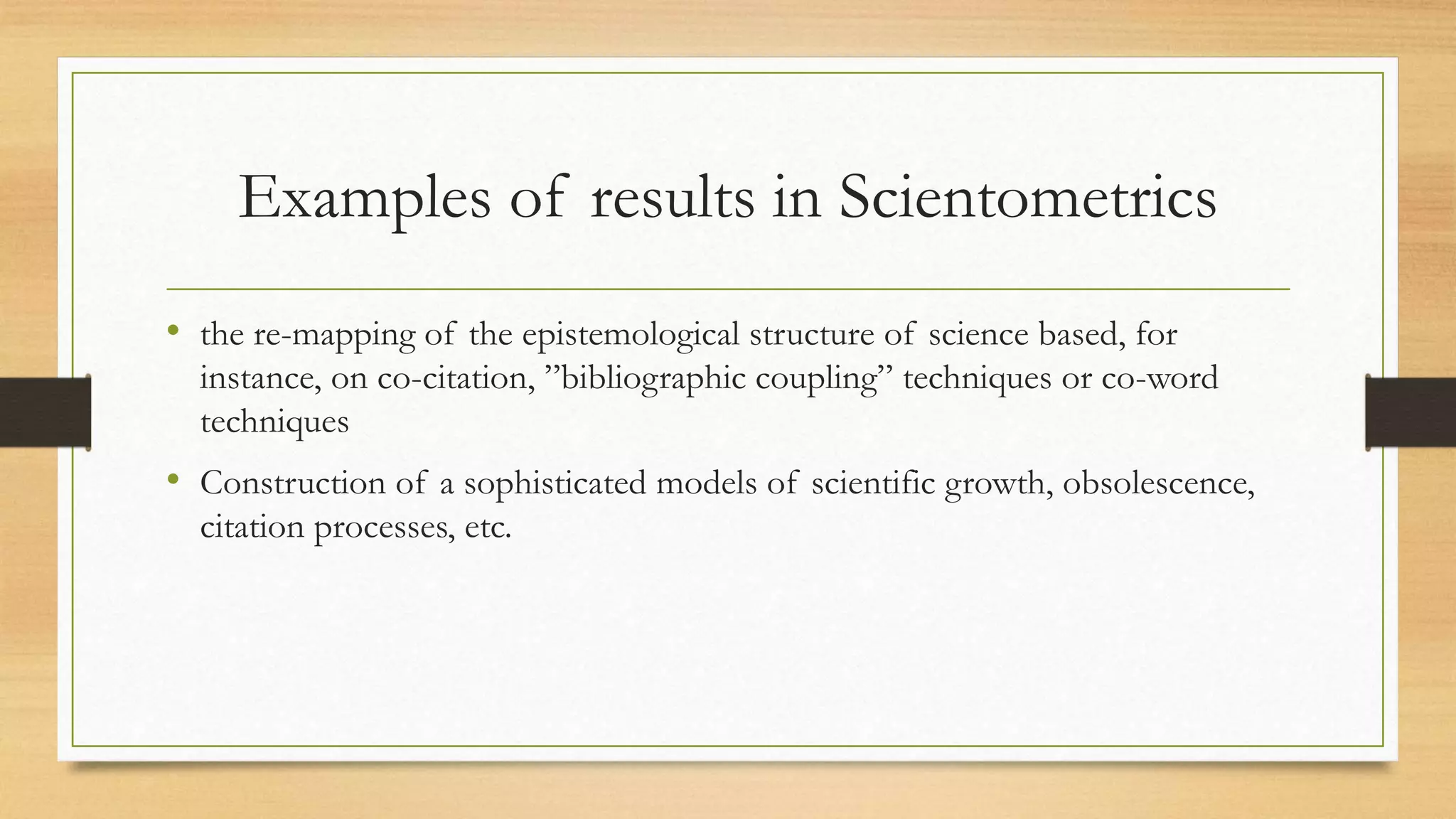 Examples of results in Scientometrics
• the re-mapping of the epistemological structure of science based, for
instance, on co-citation, ”bibliographic coupling” techniques or co-word
techniques
• Construction of a sophisticated models of scientific growth, obsolescence,
citation processes, etc.
 