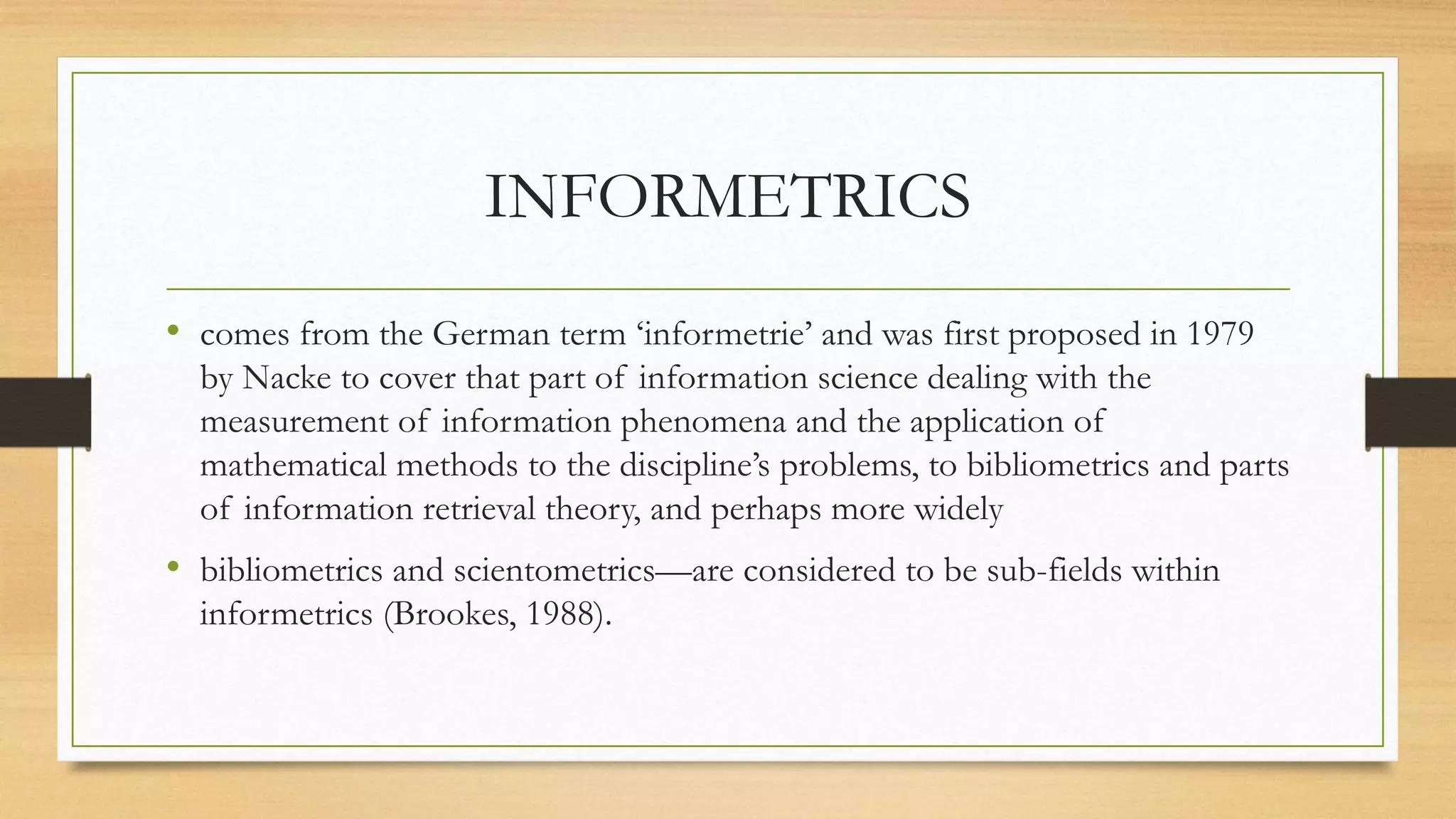 INFORMETRICS
• comes from the German term ‘informetrie’ and was first proposed in 1979
by Nacke to cover that part of information science dealing with the
measurement of information phenomena and the application of
mathematical methods to the discipline’s problems, to bibliometrics and parts
of information retrieval theory, and perhaps more widely
• bibliometrics and scientometrics—are considered to be sub-fields within
informetrics (Brookes, 1988).
 