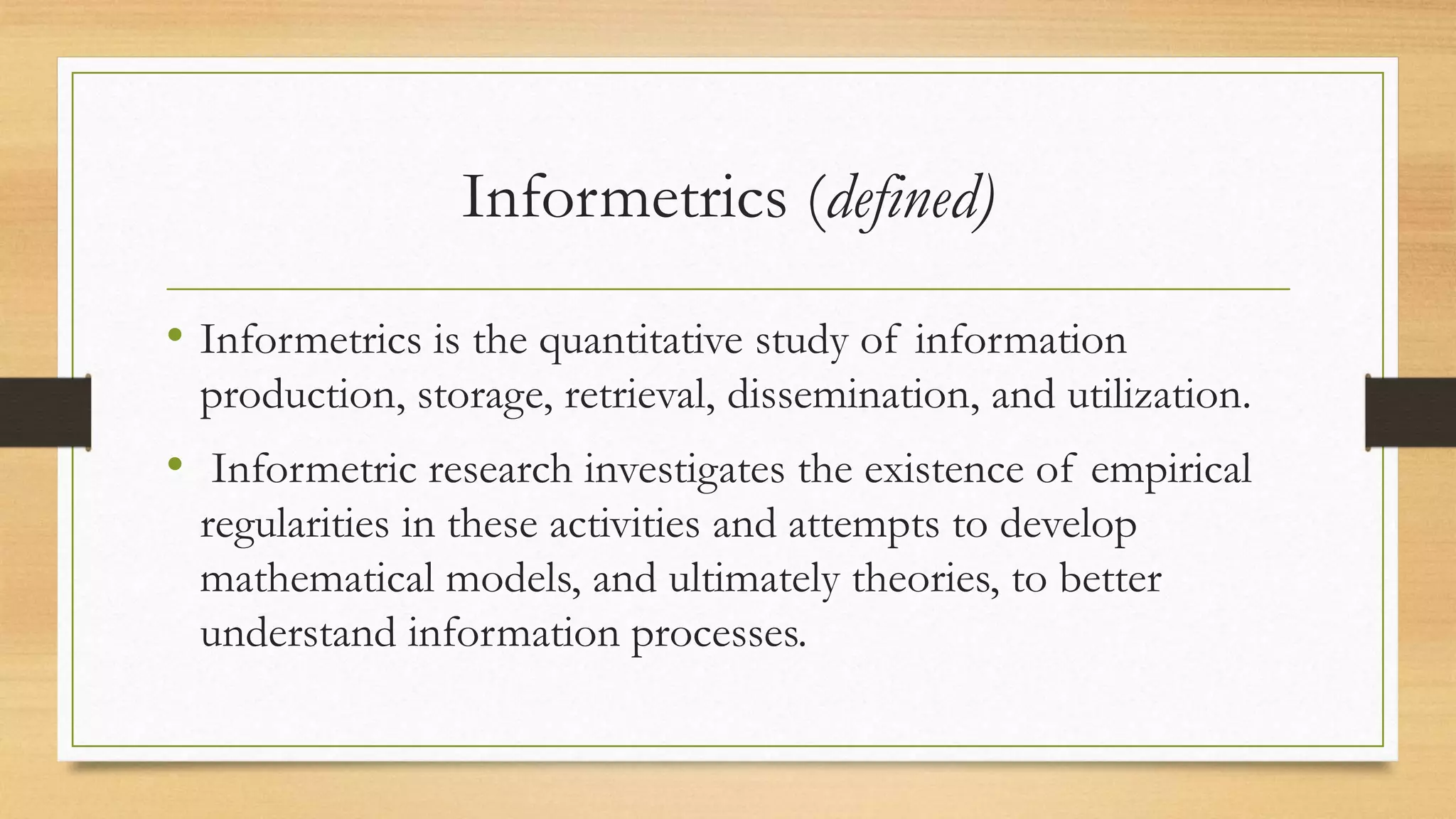 Informetrics (defined)
• Informetrics is the quantitative study of information
production, storage, retrieval, dissemination, and utilization.
• Informetric research investigates the existence of empirical
regularities in these activities and attempts to develop
mathematical models, and ultimately theories, to better
understand information processes.
 