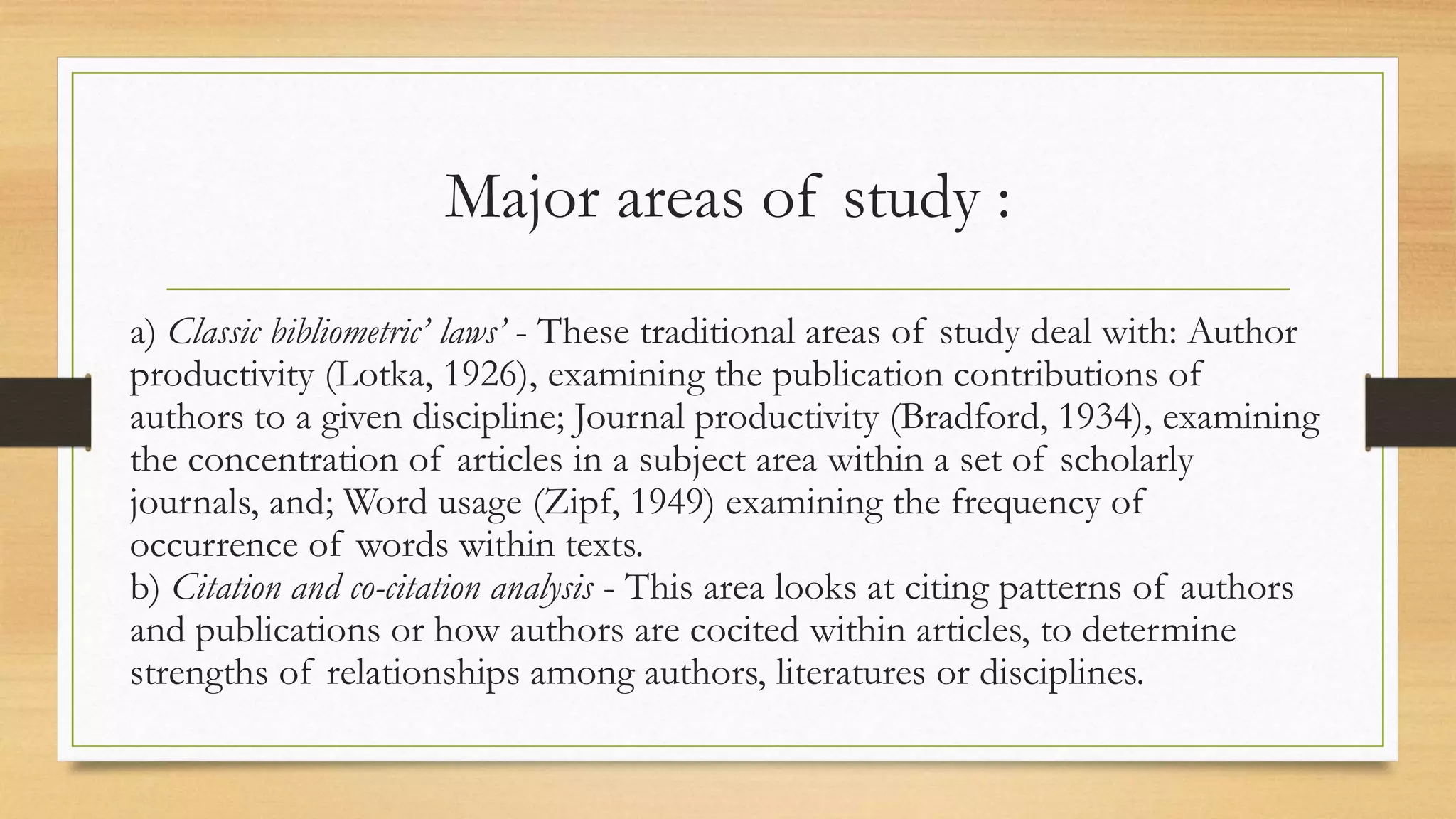 Major areas of study :
a) Classic bibliometric’ laws’ - These traditional areas of study deal with: Author
productivity (Lotka, 1926), examining the publication contributions of
authors to a given discipline; Journal productivity (Bradford, 1934), examining
the concentration of articles in a subject area within a set of scholarly
journals, and; Word usage (Zipf, 1949) examining the frequency of
occurrence of words within texts.
b) Citation and co-citation analysis - This area looks at citing patterns of authors
and publications or how authors are cocited within articles, to determine
strengths of relationships among authors, literatures or disciplines.
 