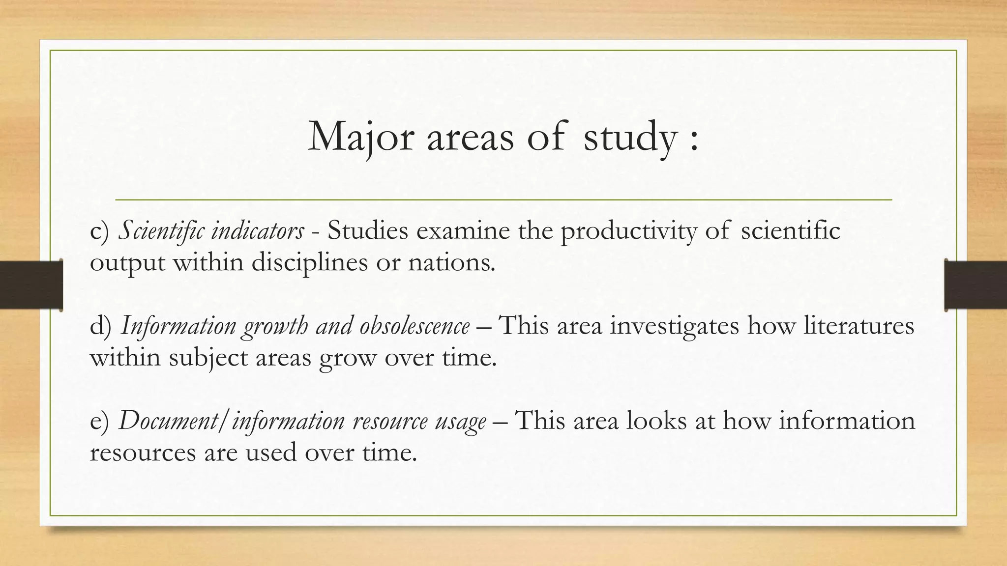 Major areas of study :
c) Scientific indicators - Studies examine the productivity of scientific
output within disciplines or nations.
d) Information growth and obsolescence – This area investigates how literatures
within subject areas grow over time.
e) Document/information resource usage – This area looks at how information
resources are used over time.
 