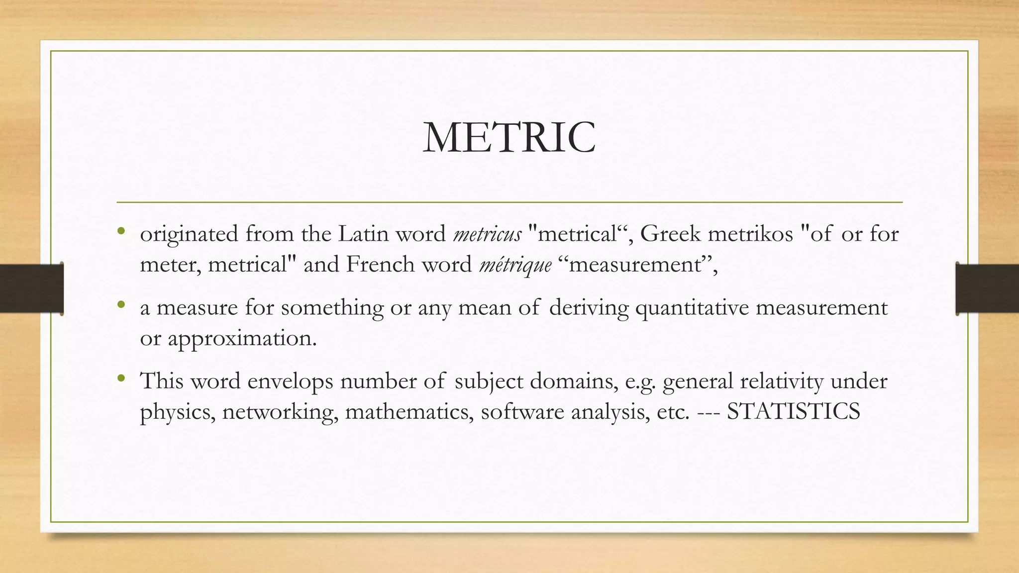 METRIC
• originated from the Latin word metricus "metrical“, Greek metrikos "of or for
meter, metrical" and French word métrique “measurement”,
• a measure for something or any mean of deriving quantitative measurement
or approximation.
• This word envelops number of subject domains, e.g. general relativity under
physics, networking, mathematics, software analysis, etc. --- STATISTICS
 