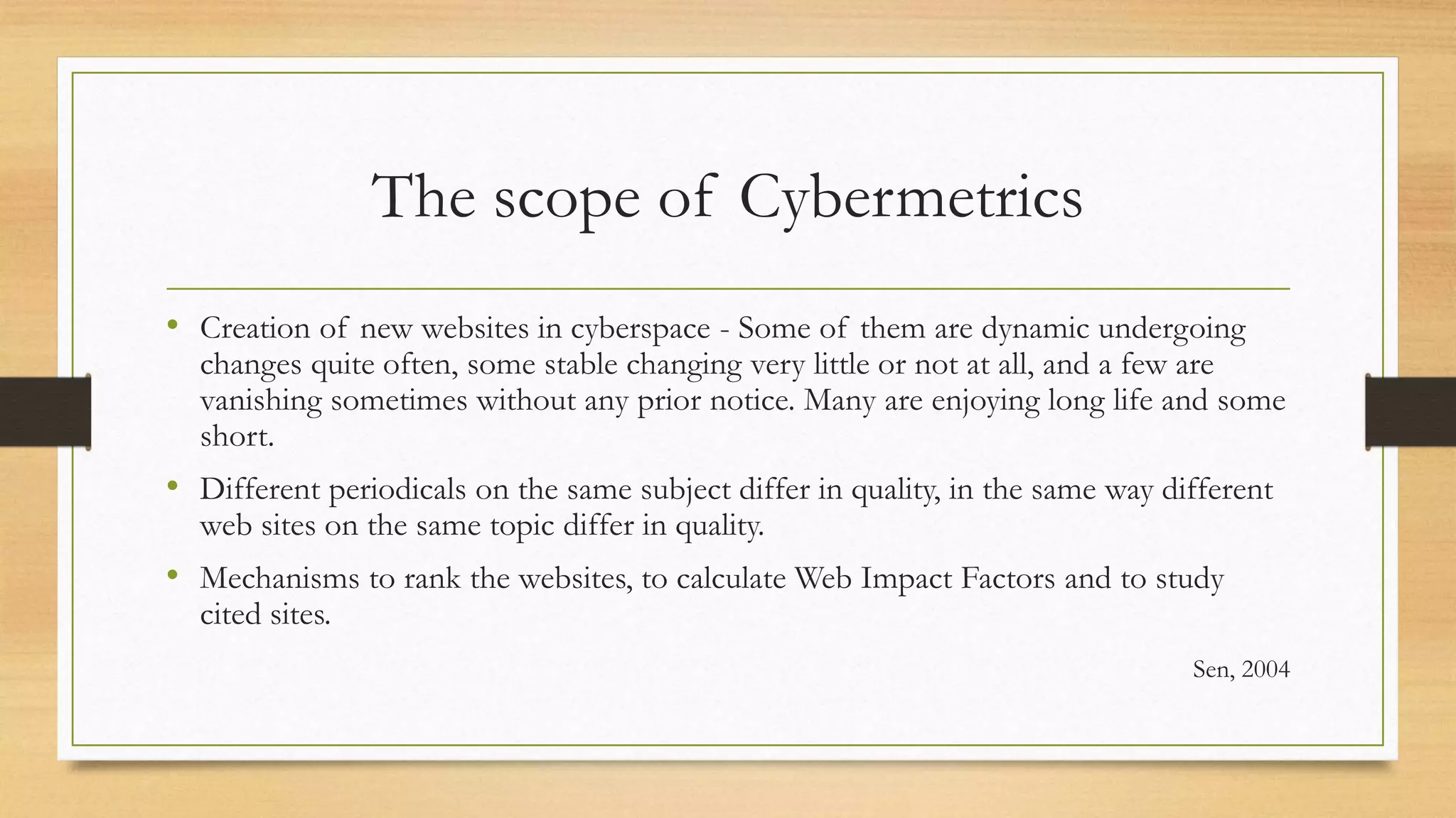 The scope of Cybermetrics
• Creation of new websites in cyberspace - Some of them are dynamic undergoing
changes quite often, some stable changing very little or not at all, and a few are
vanishing sometimes without any prior notice. Many are enjoying long life and some
short.
• Different periodicals on the same subject differ in quality, in the same way different
web sites on the same topic differ in quality.
• Mechanisms to rank the websites, to calculate Web Impact Factors and to study
cited sites.
Sen, 2004
 