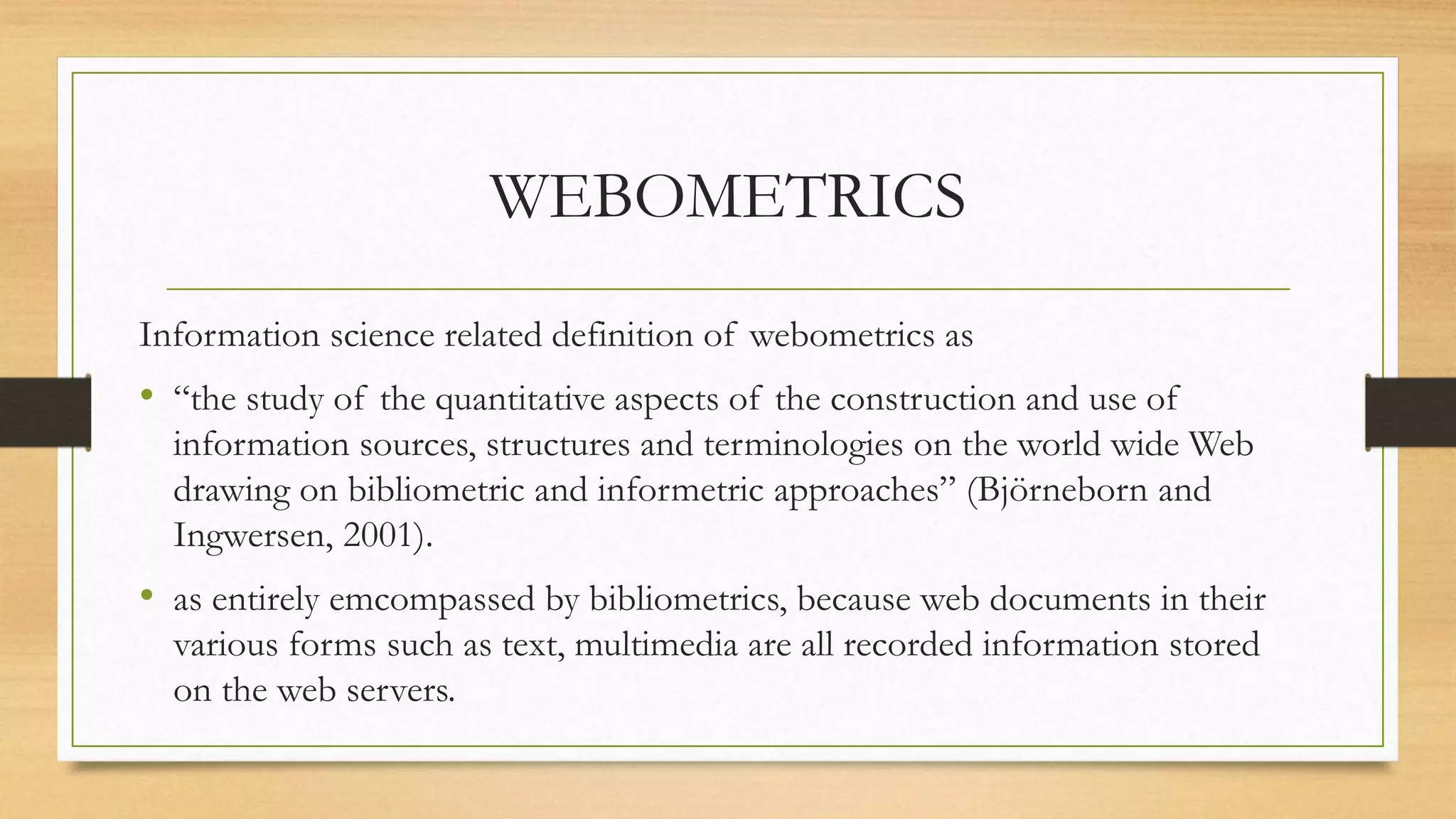 WEBOMETRICS
Information science related definition of webometrics as
• “the study of the quantitative aspects of the construction and use of
information sources, structures and terminologies on the world wide Web
drawing on bibliometric and informetric approaches” (Björneborn and
Ingwersen, 2001).
• as entirely emcompassed by bibliometrics, because web documents in their
various forms such as text, multimedia are all recorded information stored
on the web servers.
 