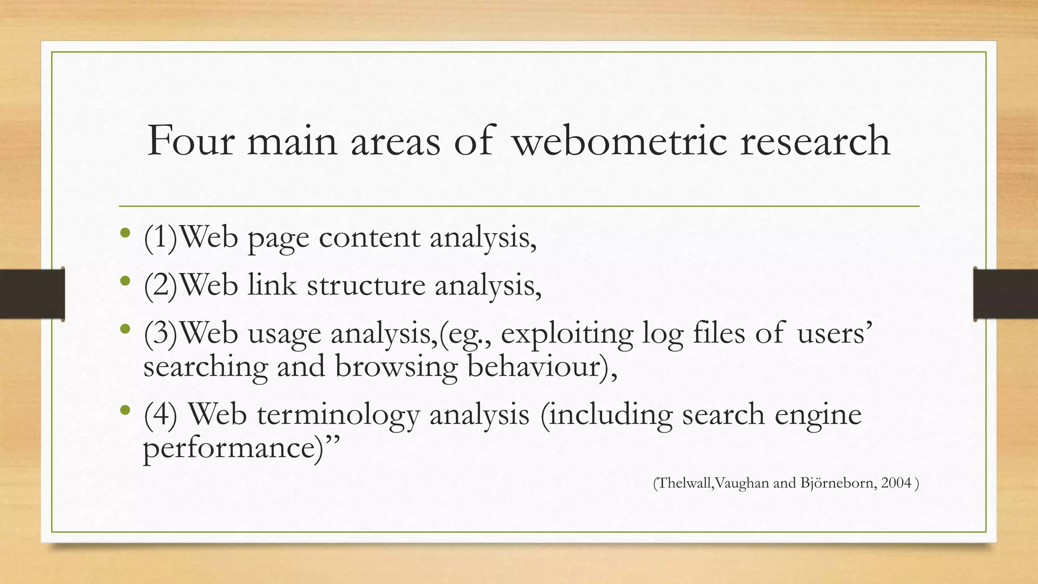Four main areas of webometric research
• (1)Web page content analysis,
• (2)Web link structure analysis,
• (3)Web usage analysis,(eg., exploiting log files of users’
searching and browsing behaviour),
• (4) Web terminology analysis (including search engine
performance)”
(Thelwall,Vaughan and Björneborn, 2004 )
 