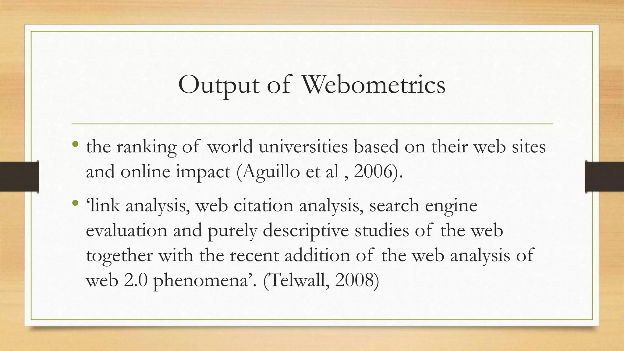 Output of Webometrics
• the ranking of world universities based on their web sites
and online impact (Aguillo et al , 2006).
• ‘link analysis, web citation analysis, search engine
evaluation and purely descriptive studies of the web
together with the recent addition of the web analysis of
web 2.0 phenomena’. (Telwall, 2008)
 