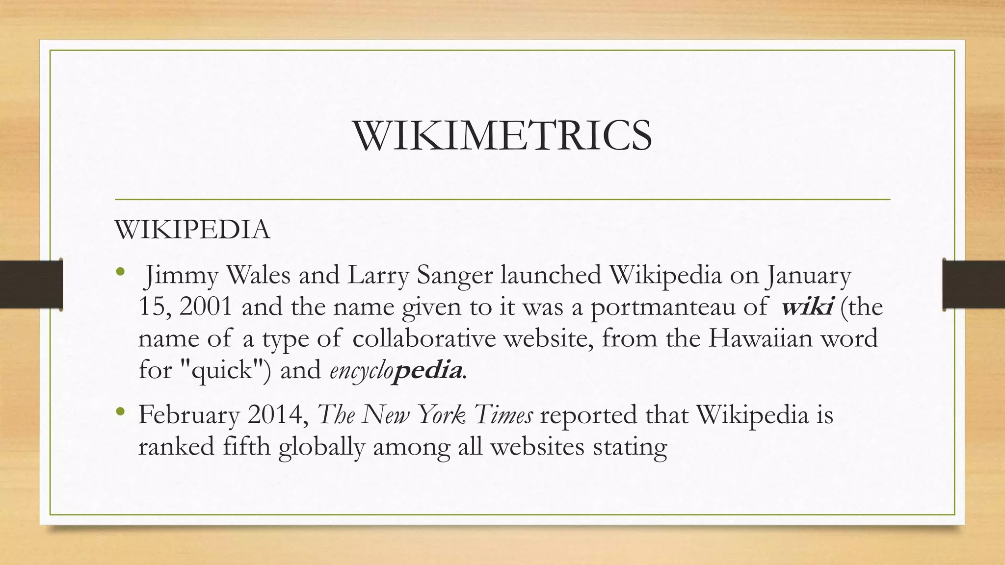 WIKIMETRICS
WIKIPEDIA
• Jimmy Wales and Larry Sanger launched Wikipedia on January
15, 2001 and the name given to it was a portmanteau of wiki (the
name of a type of collaborative website, from the Hawaiian word
for "quick") and encyclopedia.
• February 2014, The New York Times reported that Wikipedia is
ranked fifth globally among all websites stating
 