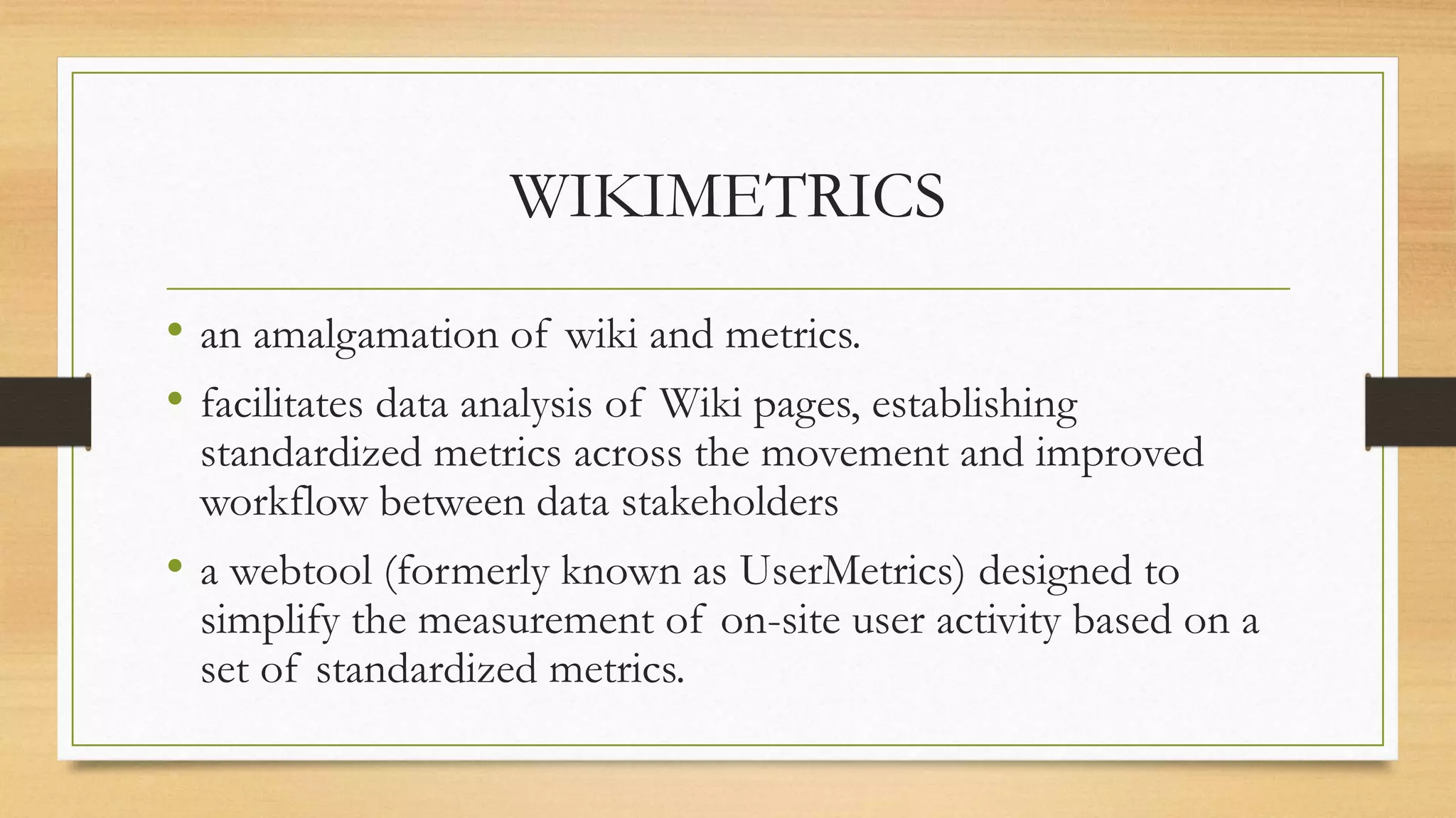 WIKIMETRICS
• an amalgamation of wiki and metrics.
• facilitates data analysis of Wiki pages, establishing
standardized metrics across the movement and improved
workflow between data stakeholders
• a webtool (formerly known as UserMetrics) designed to
simplify the measurement of on-site user activity based on a
set of standardized metrics.
 