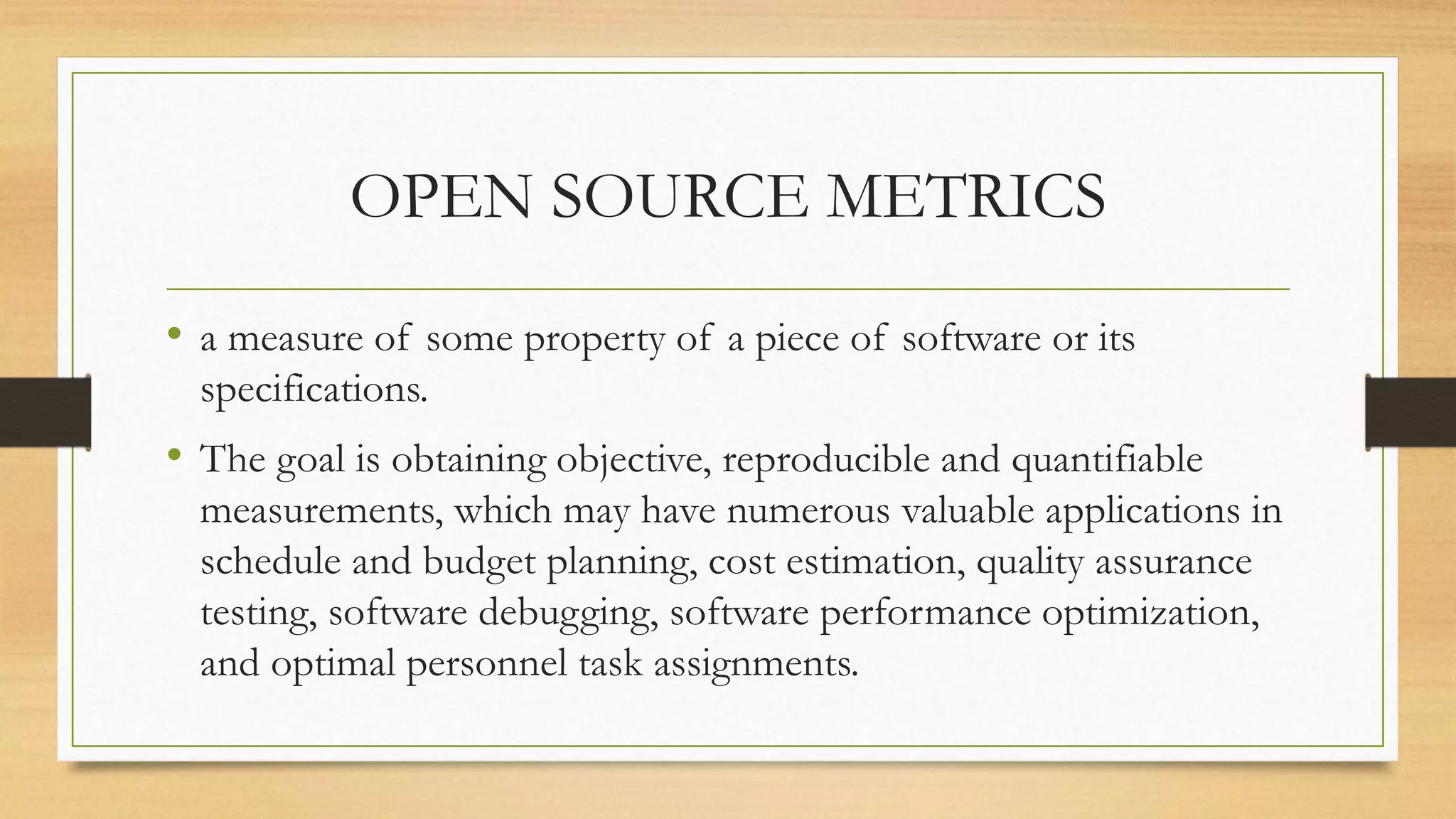 OPEN SOURCE METRICS
• a measure of some property of a piece of software or its
specifications.
• The goal is obtaining objective, reproducible and quantifiable
measurements, which may have numerous valuable applications in
schedule and budget planning, cost estimation, quality assurance
testing, software debugging, software performance optimization,
and optimal personnel task assignments.
 