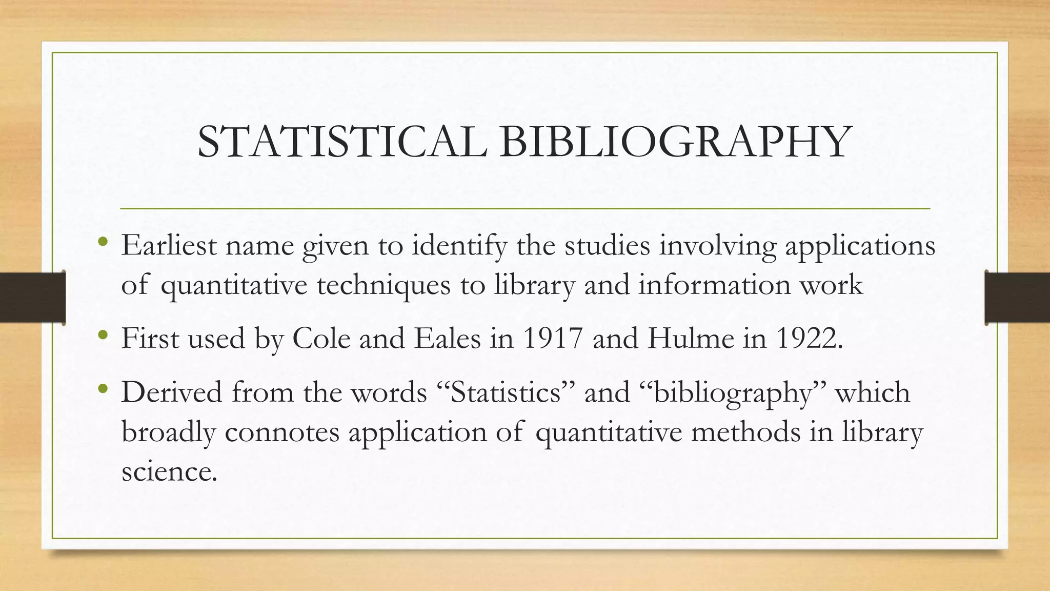 STATISTICAL BIBLIOGRAPHY
• Earliest name given to identify the studies involving applications
of quantitative techniques to library and information work
• First used by Cole and Eales in 1917 and Hulme in 1922.
• Derived from the words “Statistics” and “bibliography” which
broadly connotes application of quantitative methods in library
science.
 