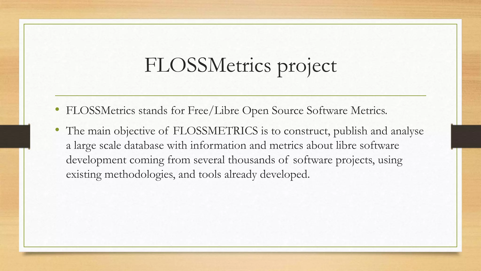 FLOSSMetrics project
• FLOSSMetrics stands for Free/Libre Open Source Software Metrics.
• The main objective of FLOSSMETRICS is to construct, publish and analyse
a large scale database with information and metrics about libre software
development coming from several thousands of software projects, using
existing methodologies, and tools already developed.
 