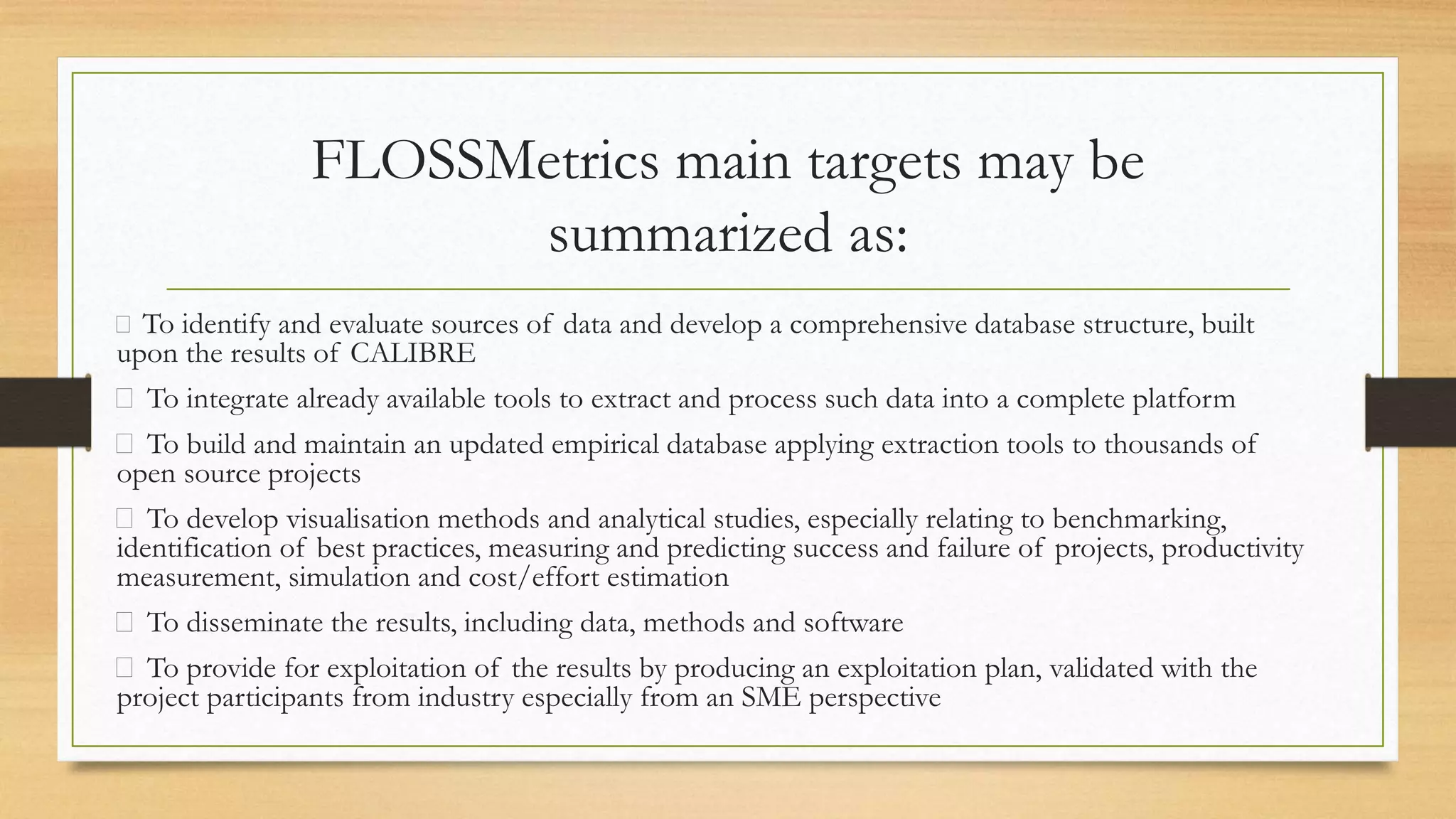 FLOSSMetrics main targets may be
summarized as:
To identify and evaluate sources of data and develop a comprehensive database structure, built
upon the results of CALIBRE
To integrate already available tools to extract and process such data into a complete platform
To build and maintain an updated empirical database applying extraction tools to thousands of
open source projects
To develop visualisation methods and analytical studies, especially relating to benchmarking,
identification of best practices, measuring and predicting success and failure of projects, productivity
measurement, simulation and cost/effort estimation
To disseminate the results, including data, methods and software
To provide for exploitation of the results by producing an exploitation plan, validated with the
project participants from industry especially from an SME perspective
 