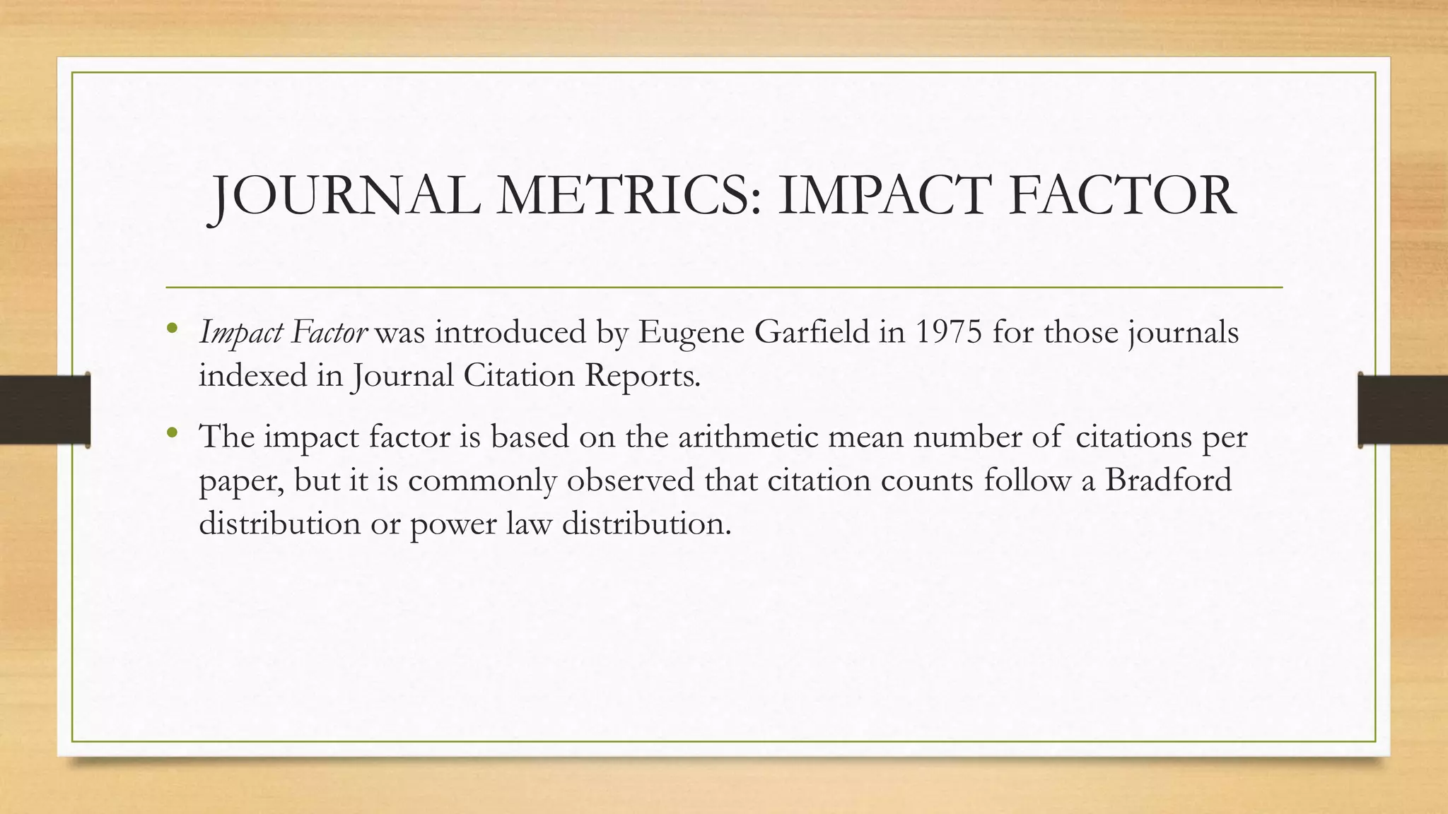 JOURNAL METRICS: IMPACT FACTOR
• Impact Factor was introduced by Eugene Garfield in 1975 for those journals
indexed in Journal Citation Reports.
• The impact factor is based on the arithmetic mean number of citations per
paper, but it is commonly observed that citation counts follow a Bradford
distribution or power law distribution.
 