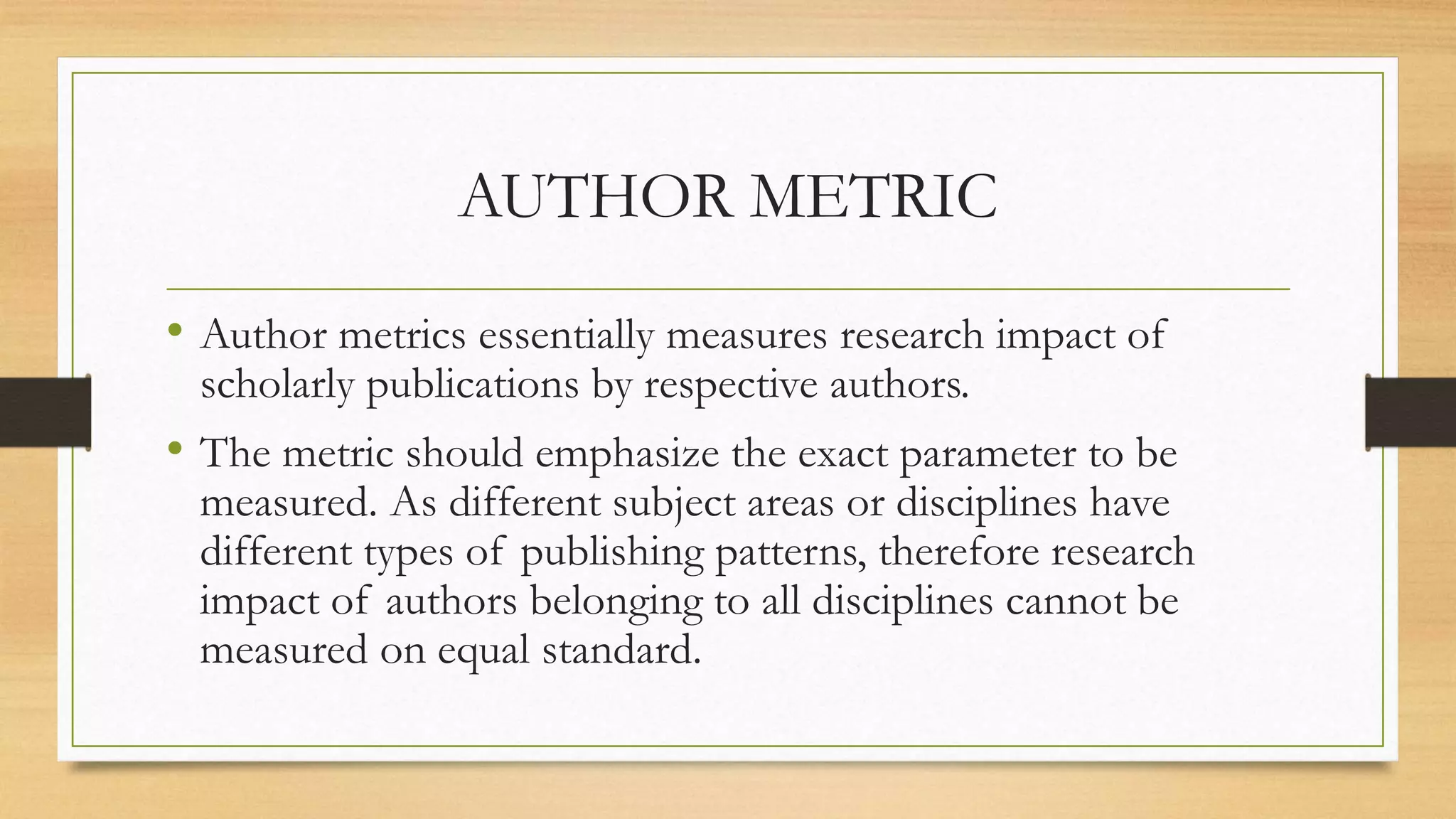 AUTHOR METRIC
• Author metrics essentially measures research impact of
scholarly publications by respective authors.
• The metric should emphasize the exact parameter to be
measured. As different subject areas or disciplines have
different types of publishing patterns, therefore research
impact of authors belonging to all disciplines cannot be
measured on equal standard.
 