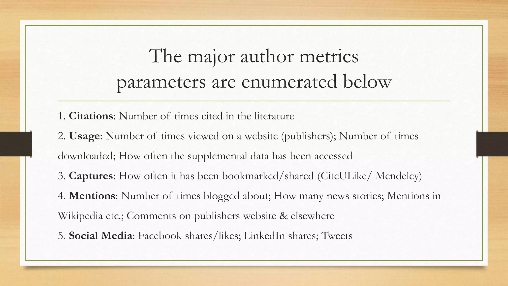 The major author metrics
parameters are enumerated below
1. Citations: Number of times cited in the literature
2. Usage: Number of times viewed on a website (publishers); Number of times
downloaded; How often the supplemental data has been accessed
3. Captures: How often it has been bookmarked/shared (CiteULike/ Mendeley)
4. Mentions: Number of times blogged about; How many news stories; Mentions in
Wikipedia etc.; Comments on publishers website & elsewhere
5. Social Media: Facebook shares/likes; LinkedIn shares; Tweets
 