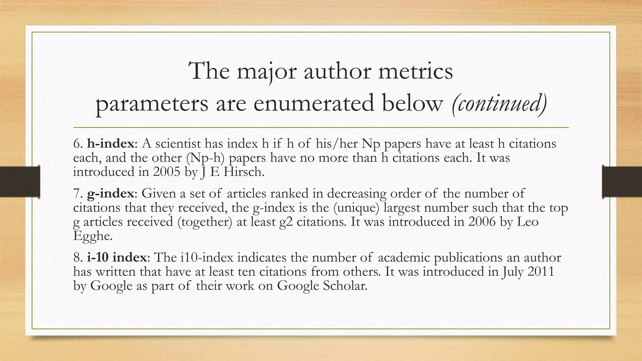 The major author metrics
parameters are enumerated below (continued)
6. h-index: A scientist has index h if h of his/her Np papers have at least h citations
each, and the other (Np-h) papers have no more than h citations each. It was
introduced in 2005 by J E Hirsch.
7. g-index: Given a set of articles ranked in decreasing order of the number of
citations that they received, the g-index is the (unique) largest number such that the top
g articles received (together) at least g2 citations. It was introduced in 2006 by Leo
Egghe.
8. i-10 index: The i10-index indicates the number of academic publications an author
has written that have at least ten citations from others. It was introduced in July 2011
by Google as part of their work on Google Scholar.
 