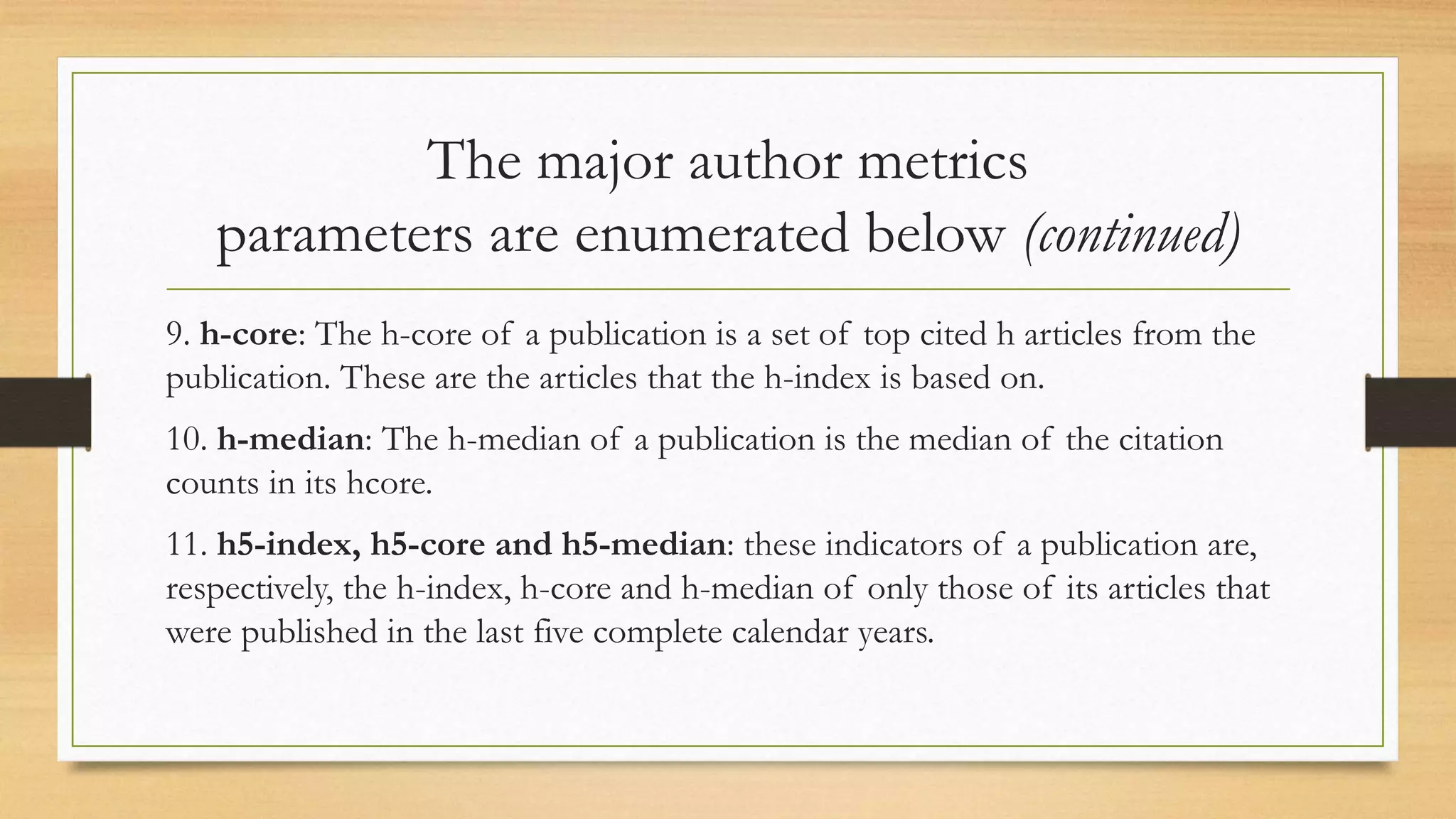 The major author metrics
parameters are enumerated below (continued)
9. h-core: The h-core of a publication is a set of top cited h articles from the
publication. These are the articles that the h-index is based on.
10. h-median: The h-median of a publication is the median of the citation
counts in its hcore.
11. h5-index, h5-core and h5-median: these indicators of a publication are,
respectively, the h-index, h-core and h-median of only those of its articles that
were published in the last five complete calendar years.
 