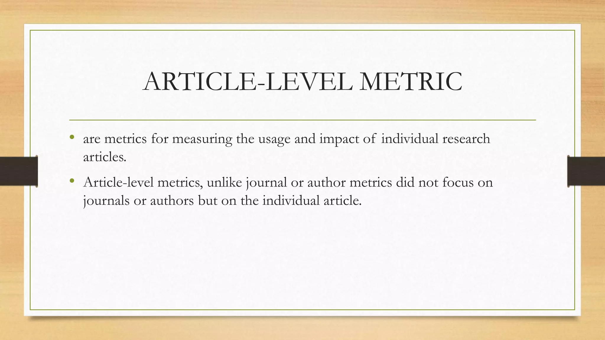 ARTICLE-LEVEL METRIC
• are metrics for measuring the usage and impact of individual research
articles.
• Article-level metrics, unlike journal or author metrics did not focus on
journals or authors but on the individual article.
 