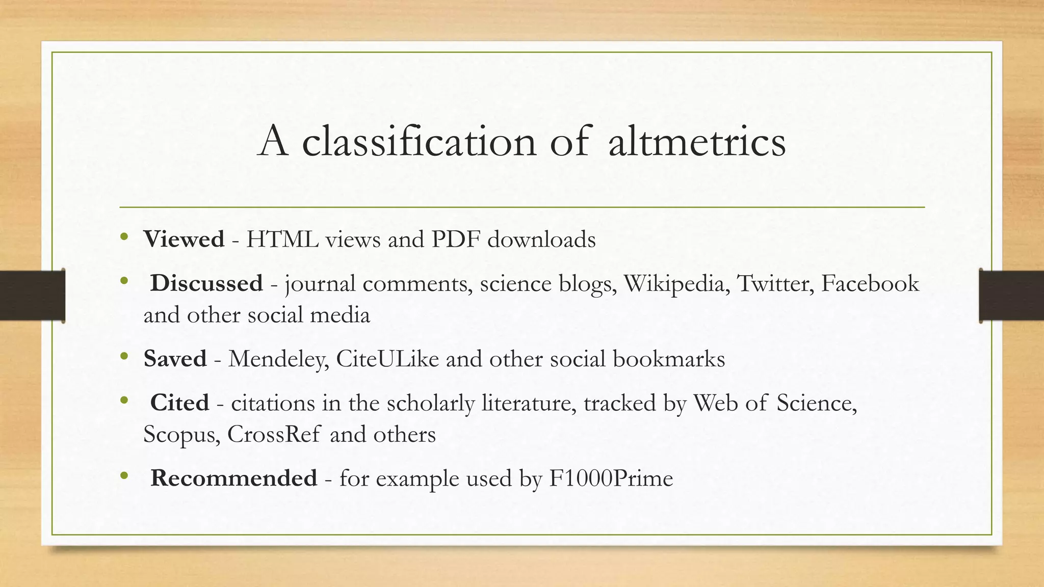 A classification of altmetrics
• Viewed - HTML views and PDF downloads
• Discussed - journal comments, science blogs, Wikipedia, Twitter, Facebook
and other social media
• Saved - Mendeley, CiteULike and other social bookmarks
• Cited - citations in the scholarly literature, tracked by Web of Science,
Scopus, CrossRef and others
• Recommended - for example used by F1000Prime
 
