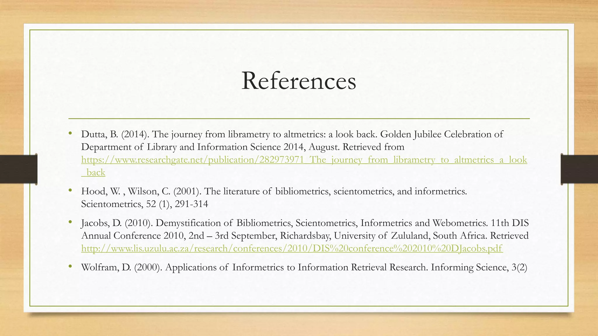 References
• Dutta, B. (2014). The journey from librametry to altmetrics: a look back. Golden Jubilee Celebration of
Department of Library and Information Science 2014, August. Retrieved from
https://www.researchgate.net/publication/282973971_The_journey_from_librametry_to_altmetrics_a_look
_back
• Hood, W. , Wilson, C. (2001). The literature of bibliometrics, scientometrics, and informetrics.
Scientometrics, 52 (1), 291-314
• Jacobs, D. (2010). Demystification of Bibliometrics, Scientometrics, Informetrics and Webometrics. 11th DIS
Annual Conference 2010, 2nd – 3rd September, Richardsbay, University of Zululand, South Africa. Retrieved
http://www.lis.uzulu.ac.za/research/conferences/2010/DIS%20conference%202010%20DJacobs.pdf
• Wolfram, D. (2000). Applications of Informetrics to Information Retrieval Research. Informing Science, 3(2)
 