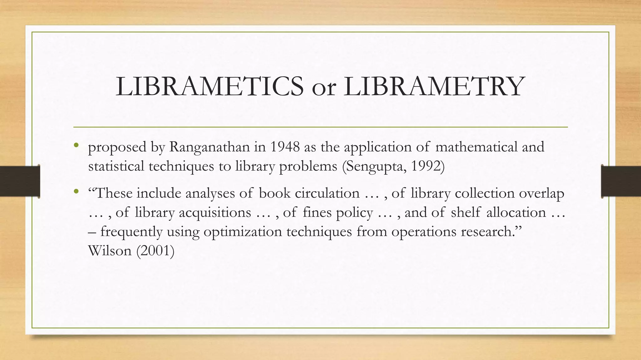LIBRAMETICS or LIBRAMETRY
• proposed by Ranganathan in 1948 as the application of mathematical and
statistical techniques to library problems (Sengupta, 1992)
• “These include analyses of book circulation … , of library collection overlap
… , of library acquisitions … , of fines policy … , and of shelf allocation …
– frequently using optimization techniques from operations research.”
Wilson (2001)
 