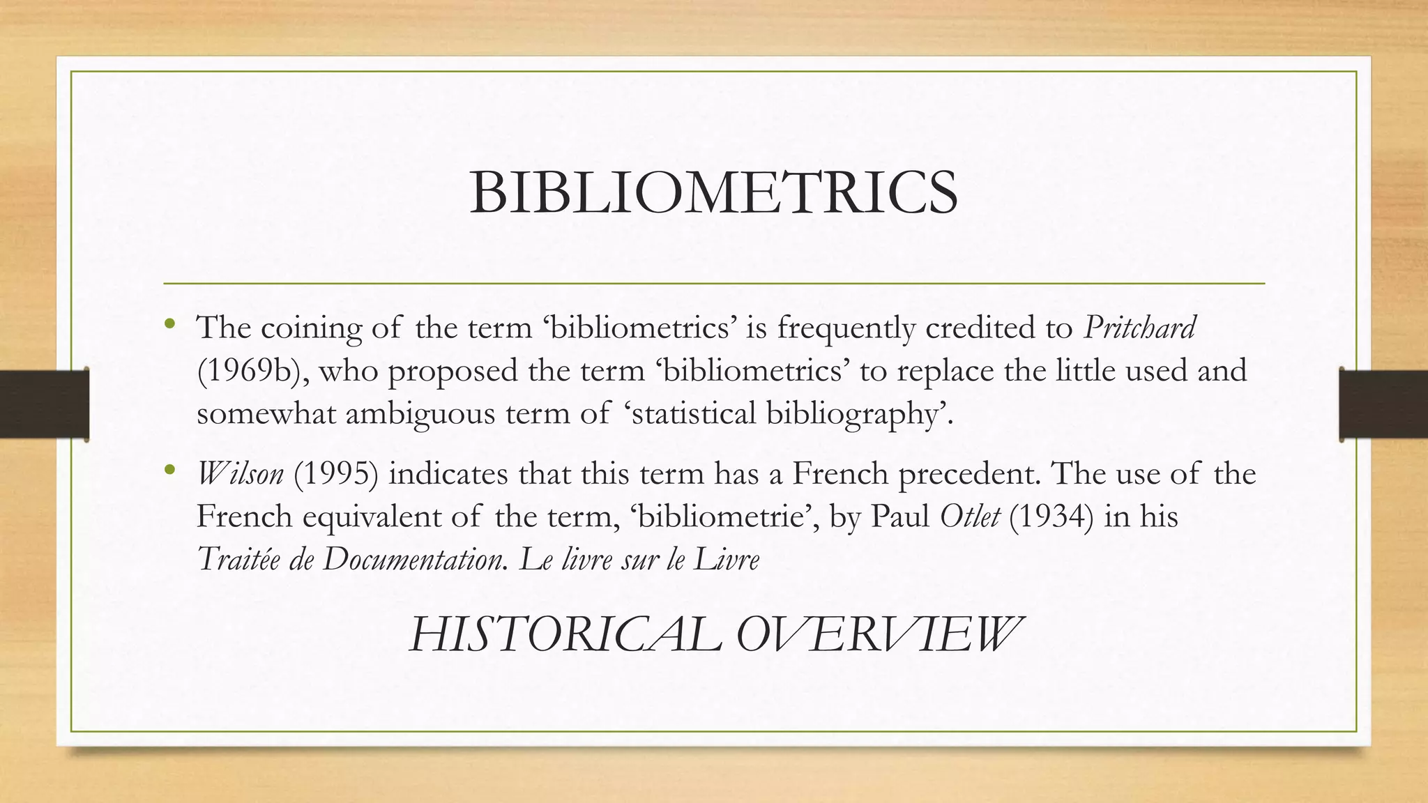 BIBLIOMETRICS
• The coining of the term ‘bibliometrics’ is frequently credited to Pritchard
(1969b), who proposed the term ‘bibliometrics’ to replace the little used and
somewhat ambiguous term of ‘statistical bibliography’.
• Wilson (1995) indicates that this term has a French precedent. The use of the
French equivalent of the term, ‘bibliometrie’, by Paul Otlet (1934) in his
Traitée de Documentation. Le livre sur le Livre
HISTORICAL OVERVIEW
 