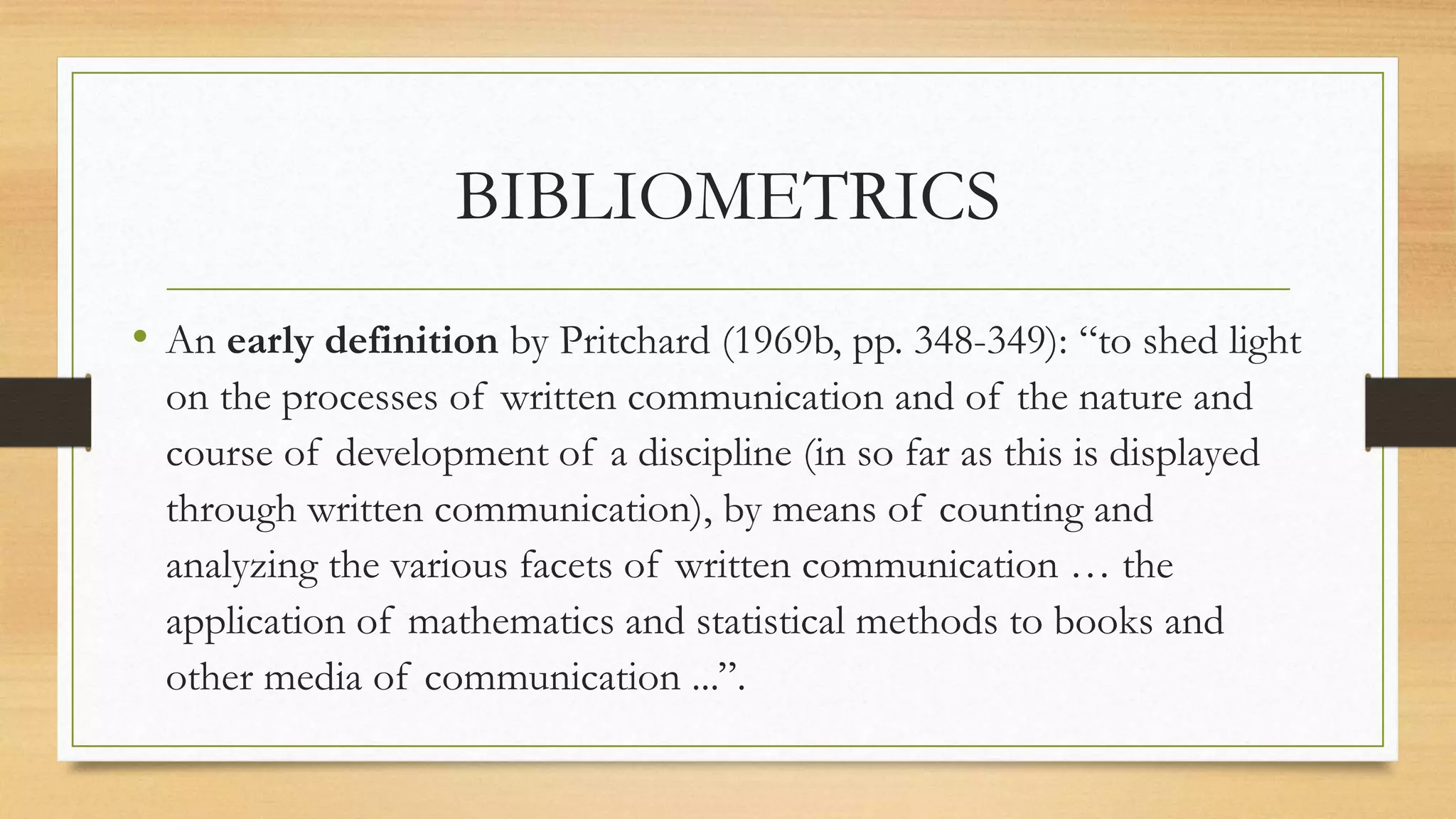 BIBLIOMETRICS
• An early definition by Pritchard (1969b, pp. 348-349): “to shed light
on the processes of written communication and of the nature and
course of development of a discipline (in so far as this is displayed
through written communication), by means of counting and
analyzing the various facets of written communication … the
application of mathematics and statistical methods to books and
other media of communication ...”.
 