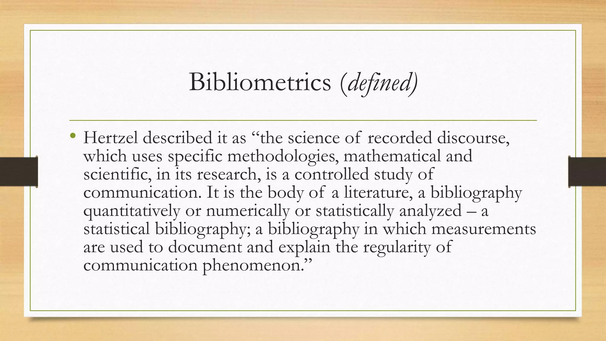 Bibliometrics (defined)
• Hertzel described it as “the science of recorded discourse,
which uses specific methodologies, mathematical and
scientific, in its research, is a controlled study of
communication. It is the body of a literature, a bibliography
quantitatively or numerically or statistically analyzed – a
statistical bibliography; a bibliography in which measurements
are used to document and explain the regularity of
communication phenomenon.”
 