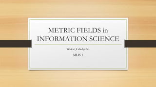 METRIC FIELDS in
INFORMATION SCIENCE
Wakat, Gladys K.
MLIS 1
 