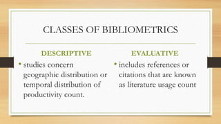 CLASSES OF BIBLIOMETRICS
DESCRIPTIVE
• studies concern
geographic distribution or
temporal distribution of
productivity count.
EVALUATIVE
• includes references or
citations that are known
as literature usage count
 