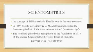SCIENTOMETRICS
• the concept of bibliometrics in East Europe in the early seventies
• in 1969, Vassily V. Nalimov & Z. M. Mulchenko23 coined the
Russian equivalent of the term ‘scientometrics’ (‘naukometriya’)
• The term had gained wide recognition by the foundation in 1978
of the journal Scientometrics by Tibor Braun in Hungary.
HISTORICAL OVERVIEW
 