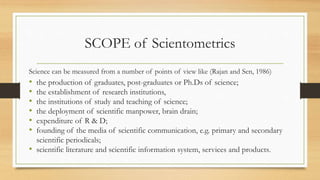 SCOPE of Scientometrics
Science can be measured from a number of points of view like (Rajan and Sen, 1986)
• the production of graduates, post-graduates or Ph.Ds of science;
• the establishment of research institutions,
• the institutions of study and teaching of science;
• the deployment of scientific manpower, brain drain;
• expenditure of R & D;
• founding of the media of scientific communication, e.g. primary and secondary
scientific periodicals;
• scientific literature and scientific information system, services and products.
 