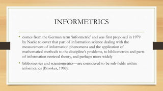 INFORMETRICS
• comes from the German term ‘informetrie’ and was first proposed in 1979
by Nacke to cover that part of information science dealing with the
measurement of information phenomena and the application of
mathematical methods to the discipline’s problems, to bibliometrics and parts
of information retrieval theory, and perhaps more widely
• bibliometrics and scientometrics—are considered to be sub-fields within
informetrics (Brookes, 1988).
 