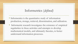 Informetrics (defined)
• Informetrics is the quantitative study of information
production, storage, retrieval, dissemination, and utilization.
• Informetric research investigates the existence of empirical
regularities in these activities and attempts to develop
mathematical models, and ultimately theories, to better
understand information processes.
 