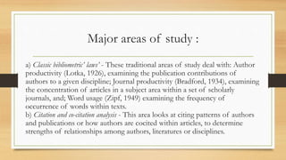 Major areas of study :
a) Classic bibliometric’ laws’ - These traditional areas of study deal with: Author
productivity (Lotka, 1926), examining the publication contributions of
authors to a given discipline; Journal productivity (Bradford, 1934), examining
the concentration of articles in a subject area within a set of scholarly
journals, and; Word usage (Zipf, 1949) examining the frequency of
occurrence of words within texts.
b) Citation and co-citation analysis - This area looks at citing patterns of authors
and publications or how authors are cocited within articles, to determine
strengths of relationships among authors, literatures or disciplines.
 