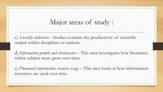 Major areas of study :
c) Scientific indicators - Studies examine the productivity of scientific
output within disciplines or nations.
d) Information growth and obsolescence – This area investigates how literatures
within subject areas grow over time.
e) Document/information resource usage – This area looks at how information
resources are used over time.
 