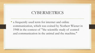CYBERMETRICS
• a frequently used term for internet and online
communication, which was coined by Norbert Wiener in
1948 in the context of "the scientific study of control
and communication in the animal and the machine."
 