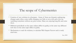 The scope of Cybermetrics
• Creation of new websites in cyberspace - Some of them are dynamic undergoing
changes quite often, some stable changing very little or not at all, and a few are
vanishing sometimes without any prior notice. Many are enjoying long life and some
short.
• Different periodicals on the same subject differ in quality, in the same way different
web sites on the same topic differ in quality.
• Mechanisms to rank the websites, to calculate Web Impact Factors and to study
cited sites.
Sen, 2004
 