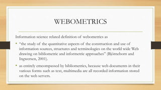 WEBOMETRICS
Information science related definition of webometrics as
• “the study of the quantitative aspects of the construction and use of
information sources, structures and terminologies on the world wide Web
drawing on bibliometric and informetric approaches” (Björneborn and
Ingwersen, 2001).
• as entirely emcompassed by bibliometrics, because web documents in their
various forms such as text, multimedia are all recorded information stored
on the web servers.
 