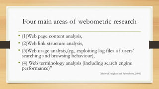 Four main areas of webometric research
• (1)Web page content analysis,
• (2)Web link structure analysis,
• (3)Web usage analysis,(eg., exploiting log files of users’
searching and browsing behaviour),
• (4) Web terminology analysis (including search engine
performance)”
(Thelwall,Vaughan and Björneborn, 2004 )
 
