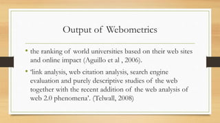 Output of Webometrics
• the ranking of world universities based on their web sites
and online impact (Aguillo et al , 2006).
• ‘link analysis, web citation analysis, search engine
evaluation and purely descriptive studies of the web
together with the recent addition of the web analysis of
web 2.0 phenomena’. (Telwall, 2008)
 