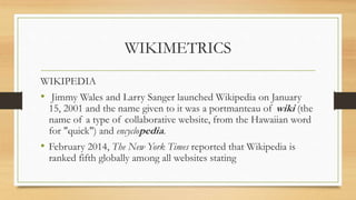 WIKIMETRICS
WIKIPEDIA
• Jimmy Wales and Larry Sanger launched Wikipedia on January
15, 2001 and the name given to it was a portmanteau of wiki (the
name of a type of collaborative website, from the Hawaiian word
for "quick") and encyclopedia.
• February 2014, The New York Times reported that Wikipedia is
ranked fifth globally among all websites stating
 
