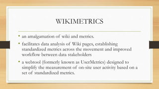 WIKIMETRICS
• an amalgamation of wiki and metrics.
• facilitates data analysis of Wiki pages, establishing
standardized metrics across the movement and improved
workflow between data stakeholders
• a webtool (formerly known as UserMetrics) designed to
simplify the measurement of on-site user activity based on a
set of standardized metrics.
 