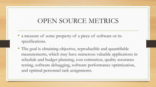 OPEN SOURCE METRICS
• a measure of some property of a piece of software or its
specifications.
• The goal is obtaining objective, reproducible and quantifiable
measurements, which may have numerous valuable applications in
schedule and budget planning, cost estimation, quality assurance
testing, software debugging, software performance optimization,
and optimal personnel task assignments.
 