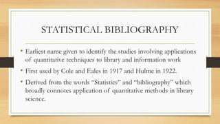 STATISTICAL BIBLIOGRAPHY
• Earliest name given to identify the studies involving applications
of quantitative techniques to library and information work
• First used by Cole and Eales in 1917 and Hulme in 1922.
• Derived from the words “Statistics” and “bibliography” which
broadly connotes application of quantitative methods in library
science.
 