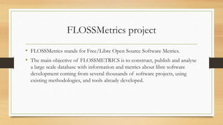 FLOSSMetrics project
• FLOSSMetrics stands for Free/Libre Open Source Software Metrics.
• The main objective of FLOSSMETRICS is to construct, publish and analyse
a large scale database with information and metrics about libre software
development coming from several thousands of software projects, using
existing methodologies, and tools already developed.
 