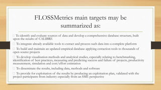 FLOSSMetrics main targets may be
summarized as:
To identify and evaluate sources of data and develop a comprehensive database structure, built
upon the results of CALIBRE
To integrate already available tools to extract and process such data into a complete platform
To build and maintain an updated empirical database applying extraction tools to thousands of
open source projects
To develop visualisation methods and analytical studies, especially relating to benchmarking,
identification of best practices, measuring and predicting success and failure of projects, productivity
measurement, simulation and cost/effort estimation
To disseminate the results, including data, methods and software
To provide for exploitation of the results by producing an exploitation plan, validated with the
project participants from industry especially from an SME perspective
 